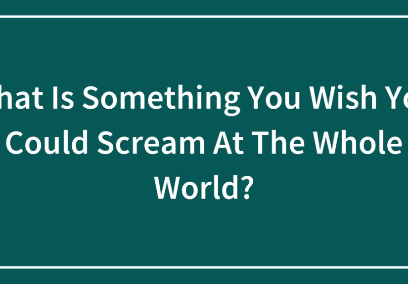 What Is Something You Wish You Could Scream At The Whole World?