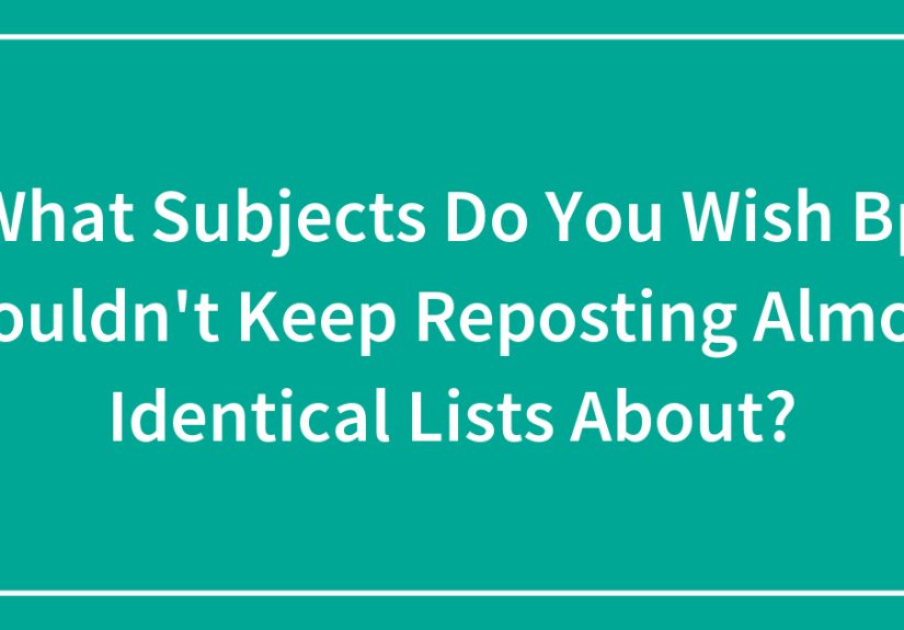 What Subjects Do You Wish Bp Wouldn’t Keep Reposting Almost Identical Lists About?